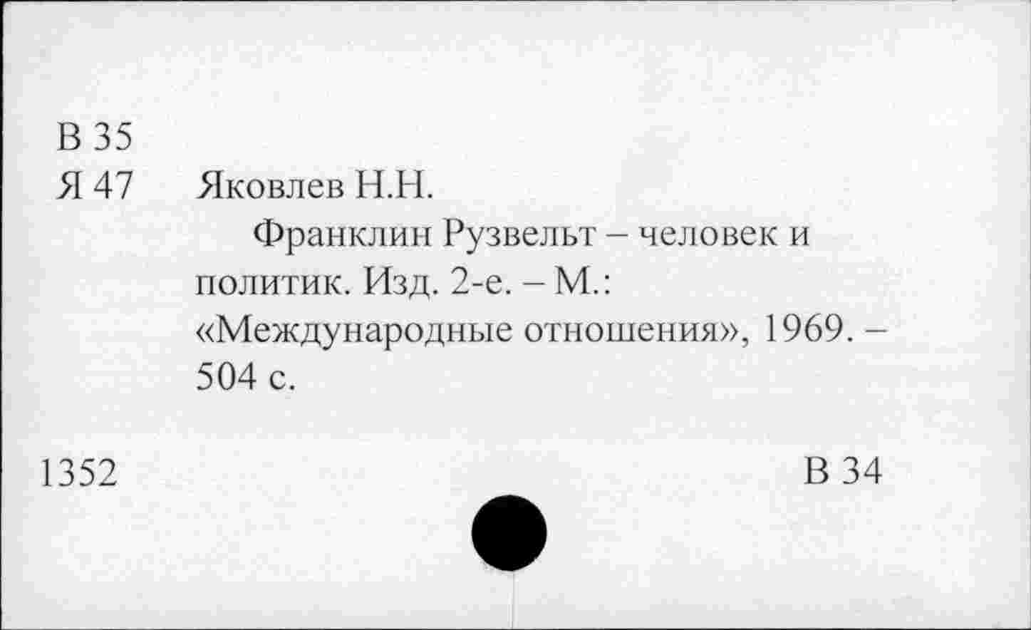 ﻿В 35
Я 47 Яковлев Н.Н.
Франклин Рузвельт - человек и политик. Изд. 2-е. - М.: «Международные отношения», 1969. -504 с.
1352
В 34